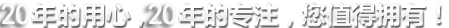 20年的用心，20年的專(zhuān)注，您值得擁有!